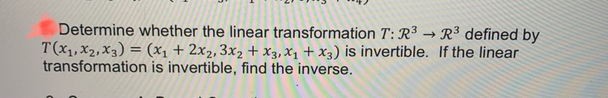 Determine whether the linear transformation T: R³ → R³ defined by
T(x1, x2,x3) = (x1 + 2x2, 3x2 + x3, X1 + X3) is invertible. If the linear
transformation is invertible, find the inverse.
