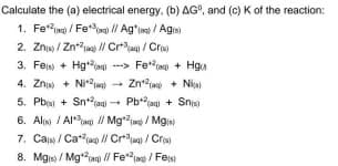 Calculate the (a) electrical energy, (b) AG", and (c) K of the reaction:
1. Fe*g / Fet // Agʻim / Agis)
2. Znjs / Zna / Craq/Cre
3. Fejs + Hg --> Fe") + Hga
4. Znis + Nia) - Znaa + Niai
5. Pba + Snt2iag) + Pbjag) + Snig)
6. Alis / Al / Mg / Mg
7. Cas / Caa) // Crjag / Cris
8. Mgis / Mgiag // Fejag / Fest
