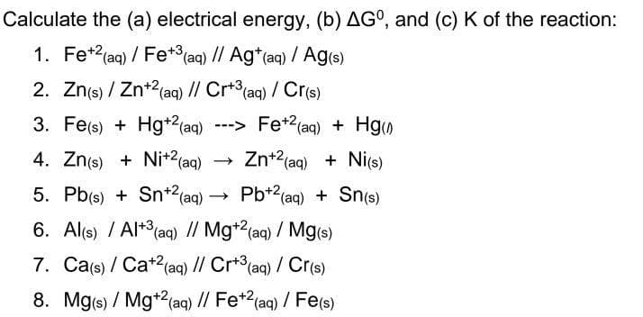 Calculate the (a) electrical energy, (b) AG°, and (c) K of the reaction:
1. Fe+2(aq) / Fe+ (aq) // Ag*(aq) / Ag(s)
2. Zn(s) / Zn+2(aq) // Cr+ (aq) / Cr(s)
3. Fe(s) + Hg*2(aq)
---> Fe+2(aq) + Hg
4. Zn(s) + Nit2(aq)
- Zn+2(aq) + Ni(s)
5. Pb(s) + Sn+2(aq)
- Pb*2(aq) + Sn(s)
6. Al(s) / Al+3(aq) // Mg*2(aq) / Mg(s)
7. Ca(s) / Cat2(aq) // Cr*(aq) / Cr(s)
8. Mg(s) / Mg*(aq) // Fe*?(aq) / Fe(s)
