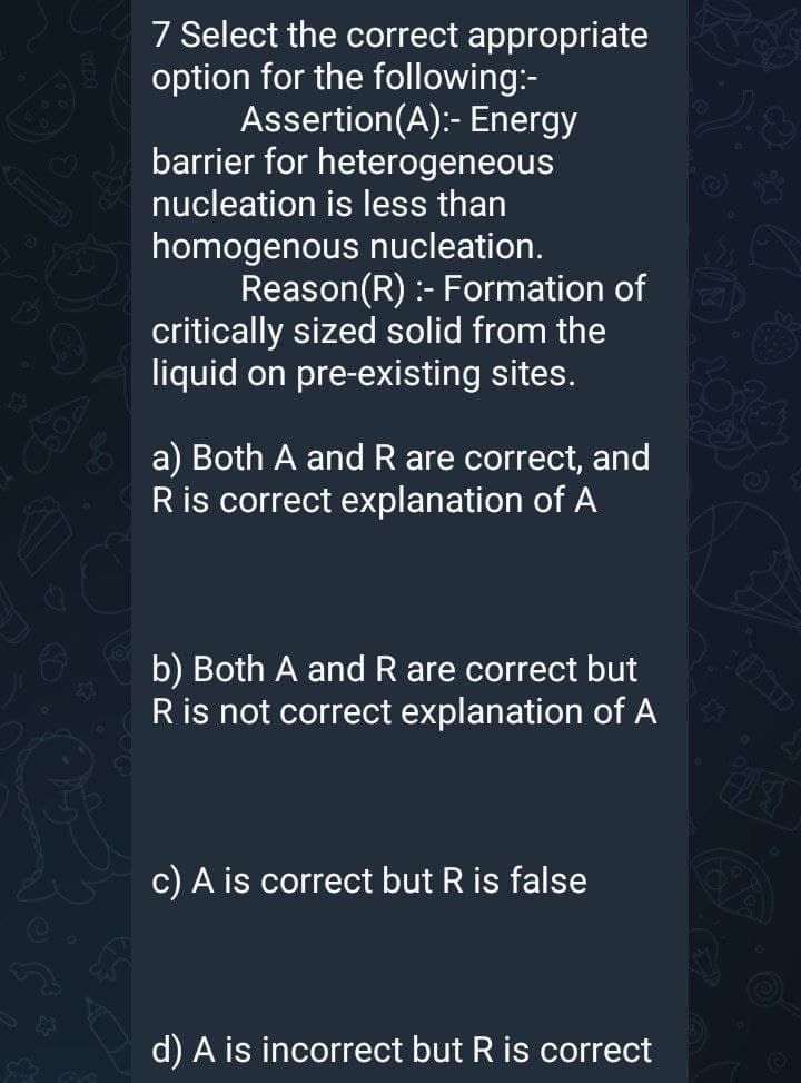 7 Select the correct appropriate
option for the following:-
Assertion(A):- Energy
barrier for heterogeneous
nucleation is less than
homogenous nucleation.
Reason(R) :- Formation of
critically sized solid from the
liquid on pre-existing sites.
60s
a) Both A and R are correct, and
Ris correct explanation of A
b) Both A and R are correct but
Ris not correct explanation of A
71
c) A is correct but R is false
d) A is incorrect but R is correct
