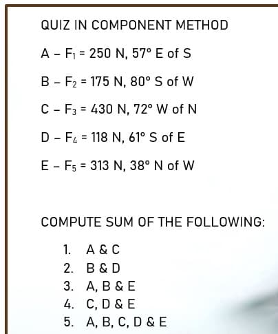 QUIZ IN COMPONENT METHOD
A - F = 250 N, 57° E of S
B - F2 = 175 N, 80° S of W
%3D
C - F3 = 430 N, 72° W of N
D - F4 = 118 N, 61° S of E
E - F5 = 313 N, 38° N of W
%3D
COMPUTE SUM OF THE FOLLOWING:
1. A & C
2. B &D
3. А, В &E
4. C, D & E
5. А, В, С, D &E
