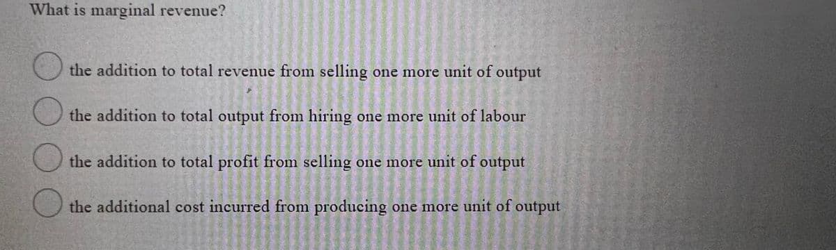 What is marginal revenue?
the addition to total revenue from selling one more unit of output
the addition to total output from hiring one more unit of labour
the addition to total profit from selling one more unit of output
the additional cost incurred from producing one more unit of output

