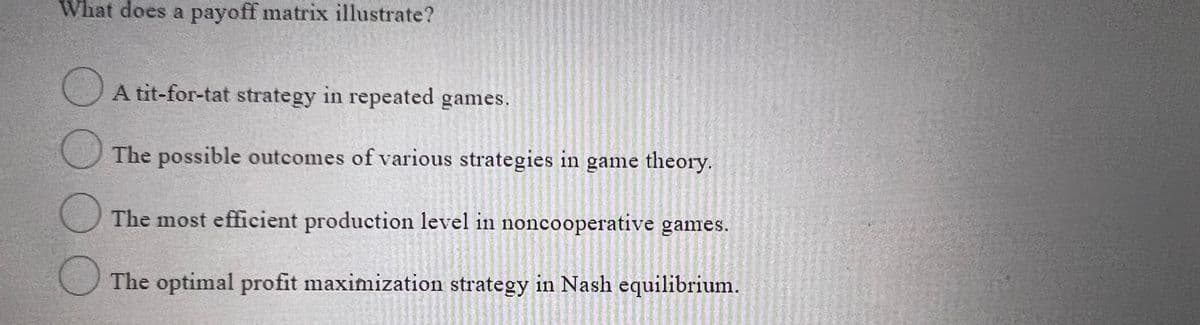 What does a payoff matrix illustrate?
A tit-for-tat strategy in repeated games.
The possible outcomes of various strategies in game theory.
The most efficient production level in noncooperative games.
The optimal profit maximization strategy in Nash equilibrium.
