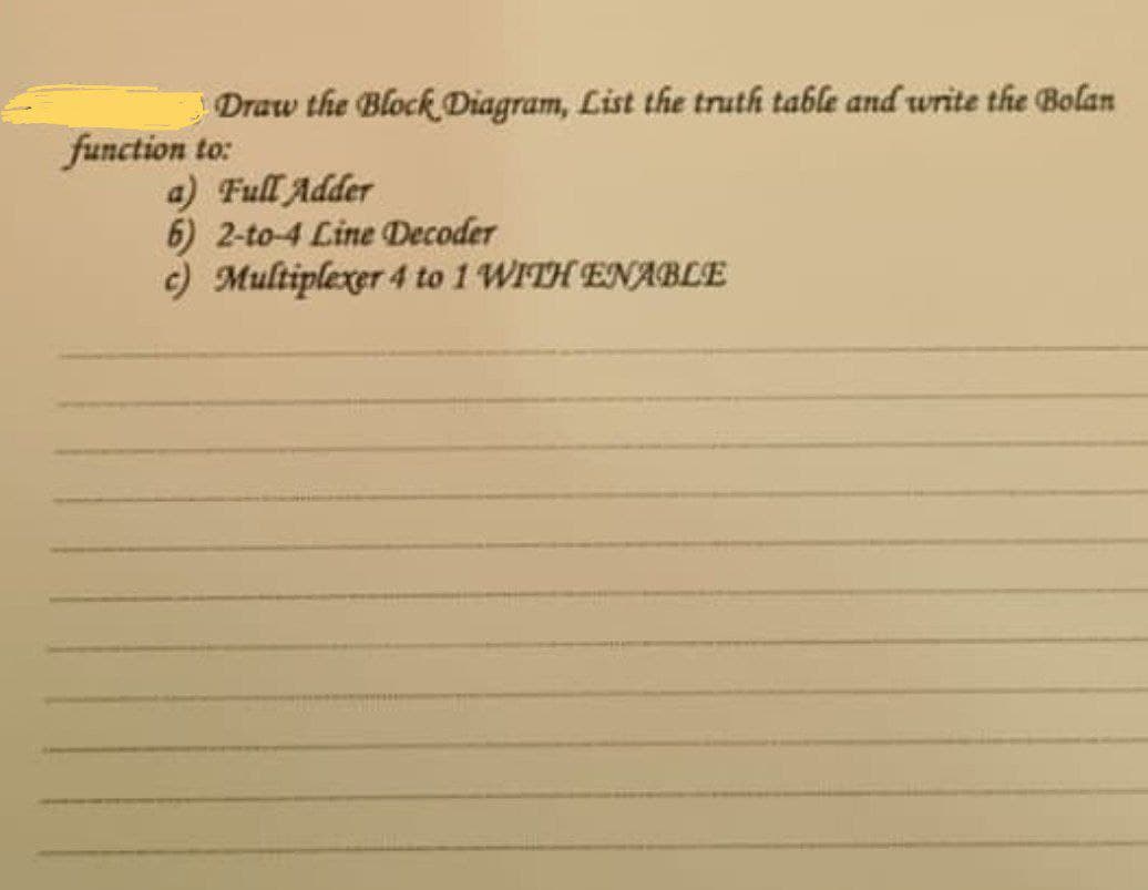 Draw the Block Diagram, List the truth table and write the Bolan
function to:
a) Full Adder
6) 2-to-4 Line Decoder
c) Multiplexer 4 to 1 WITH ENABLE
