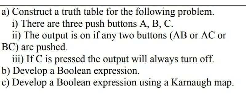 a) Construct a truth table for the following problem.
i) There are three push buttons A, B, C.
ii) The output is on if any two buttons (AB or AC or
BC) are pushed.
iii) If C is pressed the output will always turn off.
b) Develop a Boolean expression.
c) Develop a Boolean expression using a Karnaugh map.
