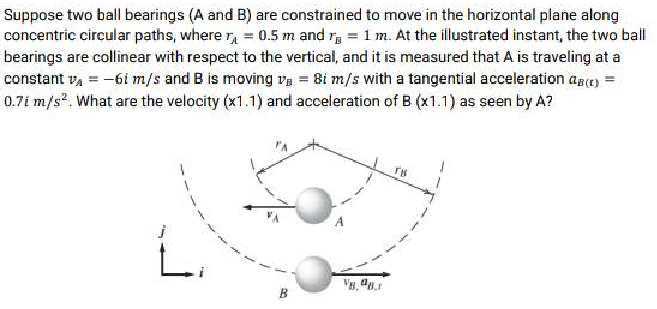 Suppose two ball bearings (A and B) are constrained to move in the horizontal plane along
concentric circular paths, where = 0.5 m and r= 1 m. At the illustrated instant, the two ball
bearings are collinear with respect to the vertical, and it is measured that A is traveling at a
constant v₁ = -61 m/s and B is moving v=8i m/s with a tangential acceleration AB (c) =
0.7i m/s². What are the velocity (x1.1) and acceleration of B (x1.1) as seen by A?
1
J
L
B
TH
