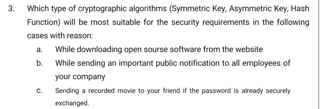 3.
Which type of cryptographic algorithms (Symmetric Key, Asymmetric Key, Hash
Function) will be most suitable for the security requirements in the following
cases with reason:
a.
While downloading open sourse software from the website
b.
While sending an important public notification to all employees of
your company
С.
Sending a recorded movie to your friend if the password is already securely
exchanged.
