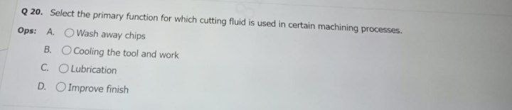 Q 20. Select the primary function for which cutting fluid is used in certain machining processes.
Ops: A. OWash away chips
B. O Cooling the tool and work
C. O Lubrication
D. O Improve finish
