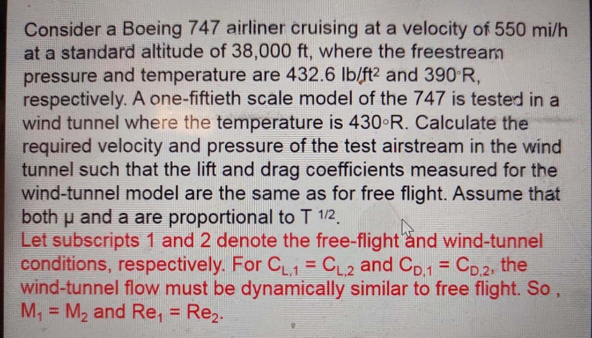 Consider a Boeing 747 airliner cruising at a velocity of 550 mi/h
at a standard altitude of 38,000 ft, where the freestream
pressure and temperature are 432.6 lb/ft2 and 390 R,
respectively. A one-fiftieth scale model of the 747 is tested in a
wind tunnel where the temperature is 430 R. Calculate the
required velocity and pressure of the test airstream in the wind
tunnel such that the lift and drag coefficients measured for the
wind-tunnel model are the same as for free flight. Assume that
both u and a are proportional to T 1/2.
Let subscripts 1 and 2 denote the free-flight and wind-tunnel
conditions, respectively. For C C2 and Co1 = Co2, the
wind-tunnel flow must be dynamically similar to free flight. So,
M, = M2 and Re, = Re,.
%3D
%3D
