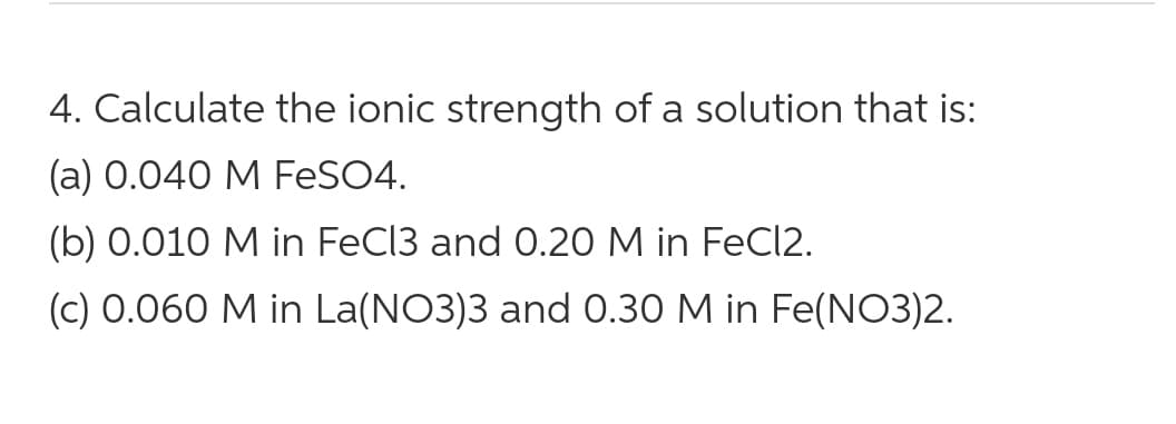 4. Calculate the ionic strength of a solution that is:
(a) 0.040 M FeSO4.
(b) 0.010 M in FeCl3 and O.20 M in FeCI2.
(c) 0.060 M in La(NO3)3 and 0.30 M in Fe(NO3)2.
