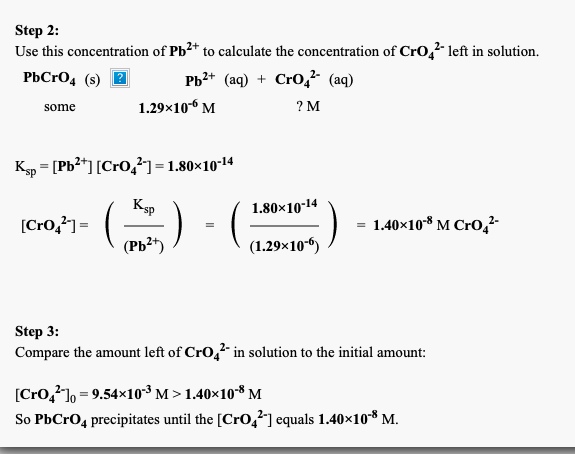 Step 2:
Use this concentration of Pb²+ to calculate the concentration of Cro, 1left in solution.
РЬСrО, (s) 2
РЬ* (aq) + Cro,- (aq)
some
1.29×10-6 M
? M
K = [Pb2*] [CrO,] = 1.80×10-14
Ksp
[Cro,?] = (
(РЬ*)
1.80×10-14
= 1.40×10* M Cro,²-
(1.29×106)
Step 3:
Compare the amount left of CrO,²" in solution to the initial amount:
[Cro,?]o = 9.54×10-3 M > 1.40×10** M
So PbCrO, precipitates until the [CrO,²] equals 1.40×10*8 M.

