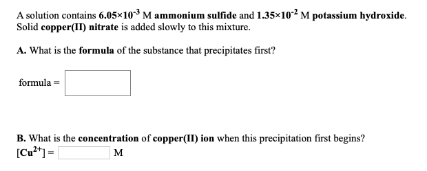 A solution contains 6.05×10-3 M ammonium sulfide and 1.35×102 M potassium hydroxide.
Solid copper(II) nitrate is added slowly to this mixture.
A. What is the formula of the substance that precipitates first?
formula =
B. What is the concentration of copper(II) ion when this precipitation first begins?
[Cu**] = [
м
