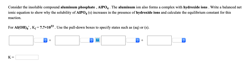 Consider the insoluble compound aluminum phosphate , AlIPO4. The aluminum ion also forms a complex with hydroxide ions . Write a balanced net
ionic equation to show why the solubility of AIPO, (s) increases in the presence of hydroxide ions and calculate the equilibrium constant for this
reaction,
For Al(OH)4 , K= 7.7x1033. Use the pull-down boxes to specify states such as (aq) or (s).
K =
