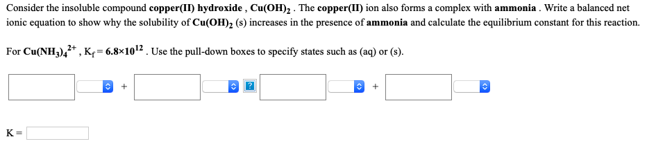 Consider the insoluble compound copper(II) hydroxide , Cu(OH)2 . The copper(II) ion also forms a complex with ammonia . Write a balanced net
ionic equation to show why the solubility of Cu(OH), (s) increases in the presence of ammonia and calculate the equilibrium constant for this reaction.
For Cu(NH3),* , K = 6.8×1012 . Use the pull-down boxes to specify states such as (aq) or (s).
K=
