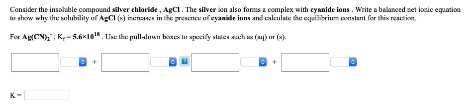 Consider the insoluble compound silver chloride , AgCI. The silver ion also forms a complex with cyanide ions . Write a balanced net ionic equation
to show why the solubility of AgCI (s) increases in the presence of cyanide ions and calculate the equilibrium constant for this reaction.
For Ag(CN),", Kp= 5.6×1018 . Use the pull-down boxes to specify states such as (aq) or (s).
