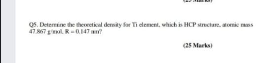 Q5. Determine the theoretical density for Ti element, which is HCP structure, atomic mass
47.867 g/mol, R= 0.147 nm?
(25 Marks)
