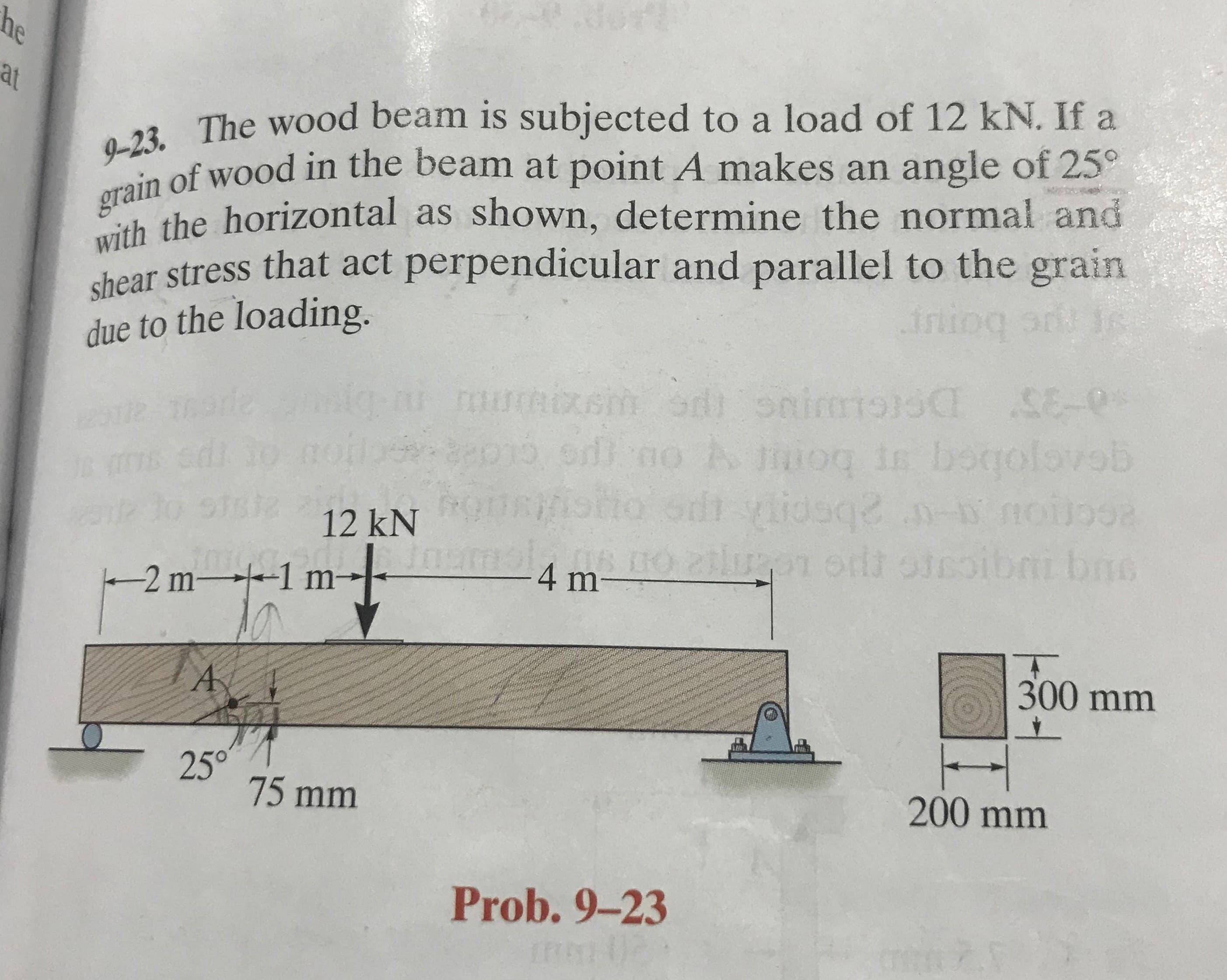 9-23. The wood beam is subjected to a load of 12 kN. If a
of wood in the beam at point A makes an angle of 25°
h the horizontal as shown, determine the normal and
chear stress that act perpendicular and parallel to the grain
due to the loading.
