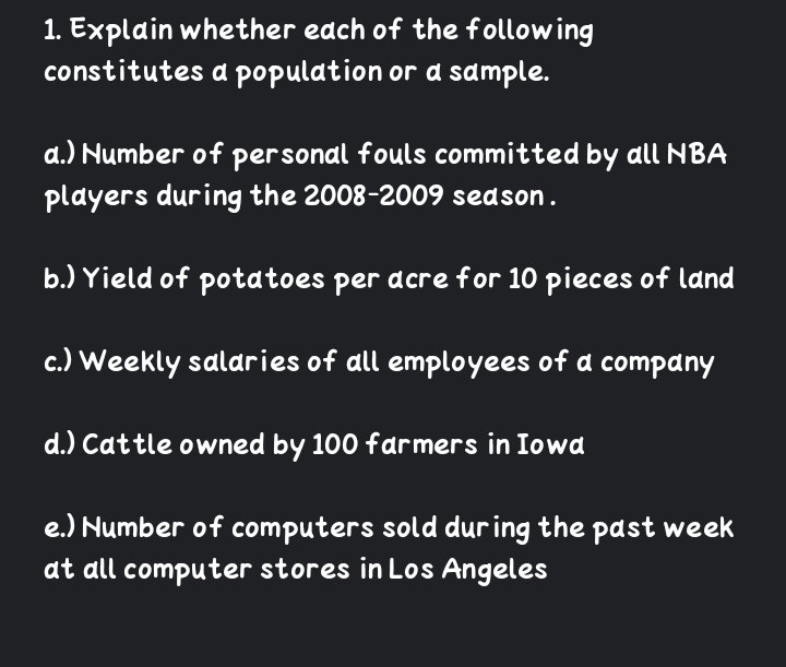 1. Explain whether edch of the following
constitutes a population or d sample.
a.) Number of personal fouls committed by all NBA
players during the 2008-2009 season.
b.) Yield of potatoes per acre for 10 pieces of land
c.) Weekly salaries of all employees of a company
d.) Cattle owned by 100 farmers in Iowd
e.) Number of computers sold dur ing the past week
at all computer stores in Los Angeles
