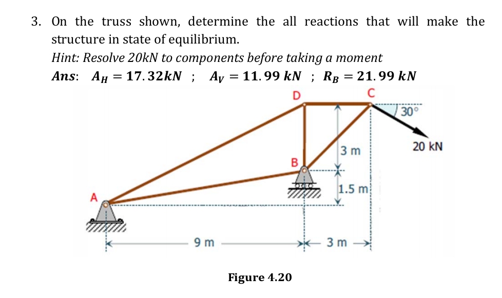 3. On the truss shown, determine the all reactions that will make the
structure in state of equilibrium.
Hint: Resolve 20KN to components before taking a moment
Ans: AH = 17. 32kN ; Ay = 11.99 kN ; RB = 21.99 kN
D
C
30°
3 m
20 kN
1.5 m
9 m
3 m
Figure 4.20
