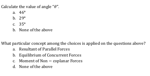 Calculate the value of angle "0".
а. 46°
b. 29°
с. 35°
b. None of the above
What particular concept among the choices is applied on the questions above?
a. Resultant of Parallel Forces
b. Equilibrium of Concurrent Forces
c. Moment of Non – coplanar Forces
d. None of the above
