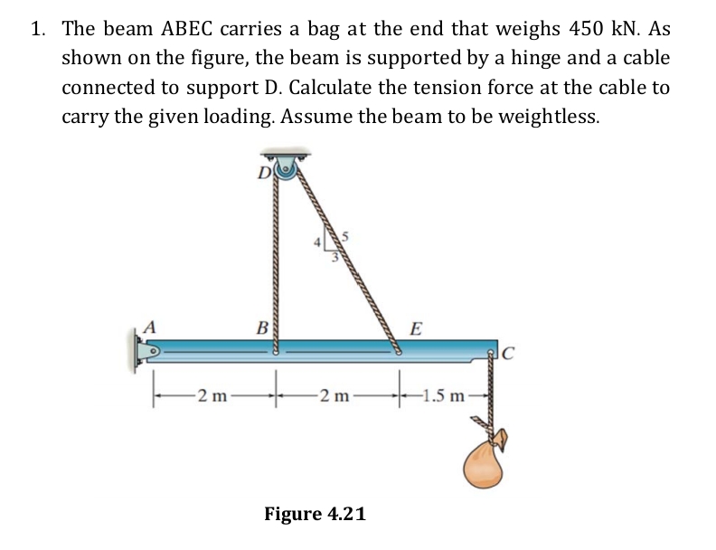 1. The beam ABEC carries a bag at the end that weighs 450 kN. As
shown on the figure, the beam is supported by a hinge and a cable
connected to support D. Calculate the tension force at the cable to
carry the given loading. Assume the beam to be weightless.
В
E
-2 m
-2 m
-1.5 m ·
Figure 4.21

