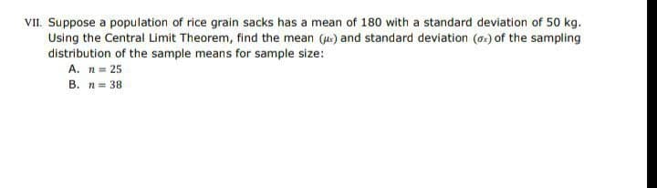 VII. Suppose a population of rice grain sacks has a mean of 180 with a standard deviation of 50 kg.
Using the Central Limit Theorem, find the mean () and standard deviation (a) of the sampling
distribution of the sample means for sample size:
A. n= 25
B. n= 38
