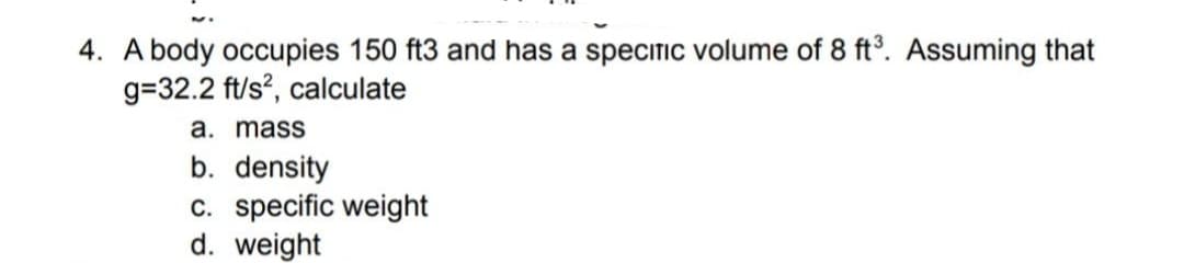 4. A body occupies 150 ft3 and has a specitic volume of 8 ft°. ASsuming that
g=32.2 ft/s?, calculate
a. mass
b. density
c. specific weight
d. weight
