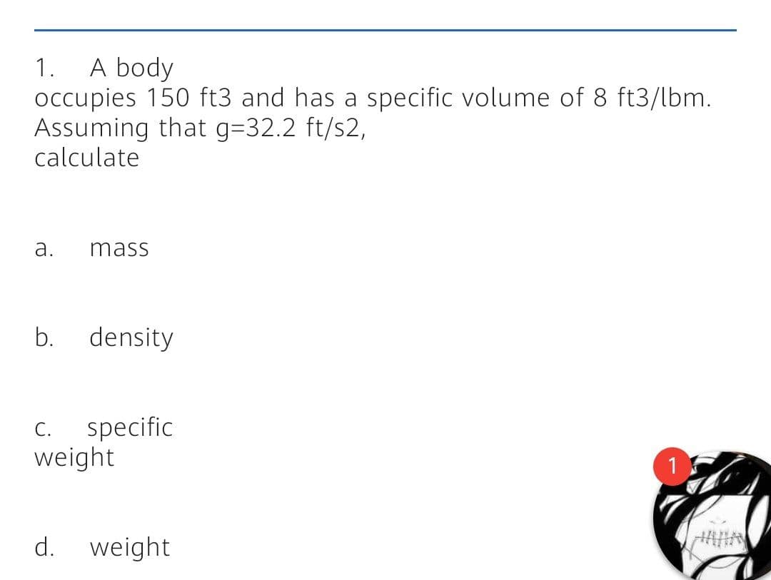 A body
occupies 150 ft3 and has a specific volume of 8 ft3/lbm.
Assuming that g=32.2 ft/s2,
calculate
1.
a.
mass
b.
density
specific
weight
C.
d. weight
