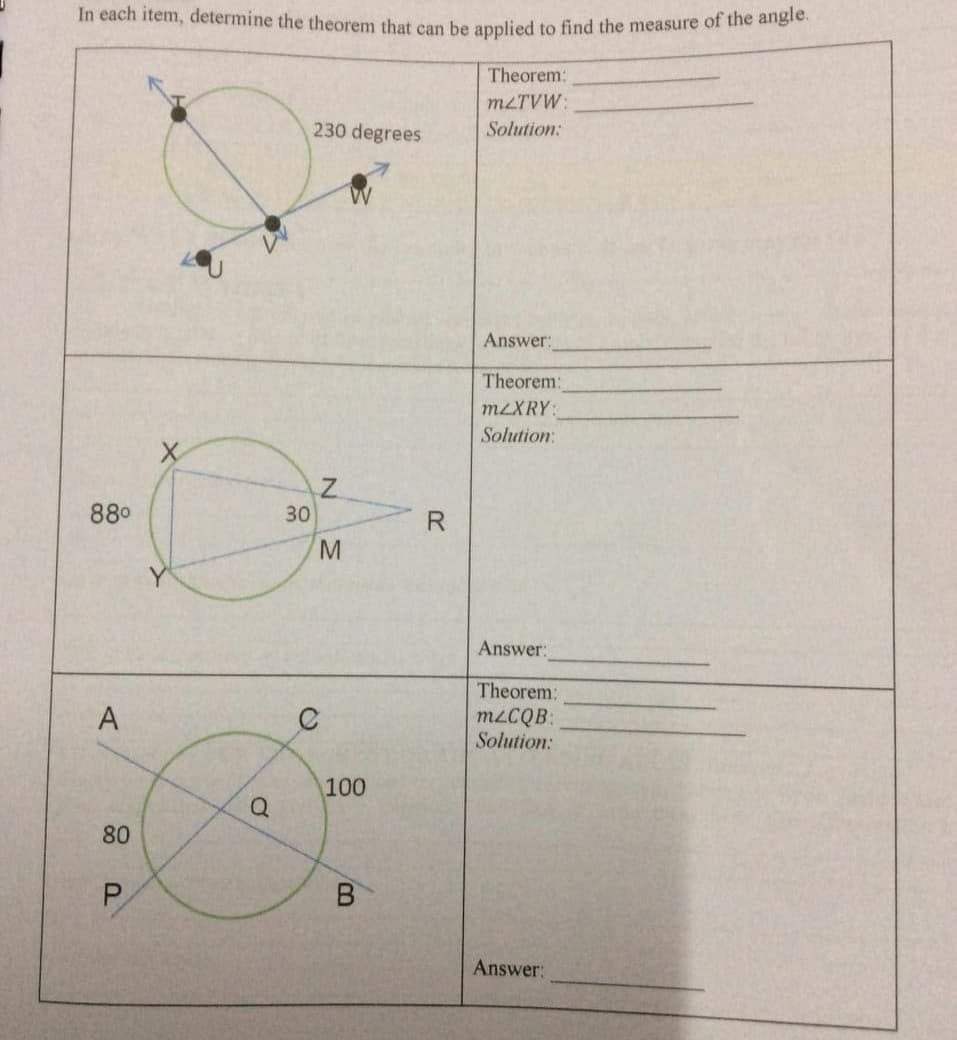 In each item, determine the theorem that can be applied to find the measure of the angle.
Theorem:
M2TVW:
230 degrees
Solution:
Answer:
Theorem:
M2XRY:
Solution:
880
30
Y
Answer:
Theorem:
A
M2CQB:
Solution:
100
Answer:
80
P.
