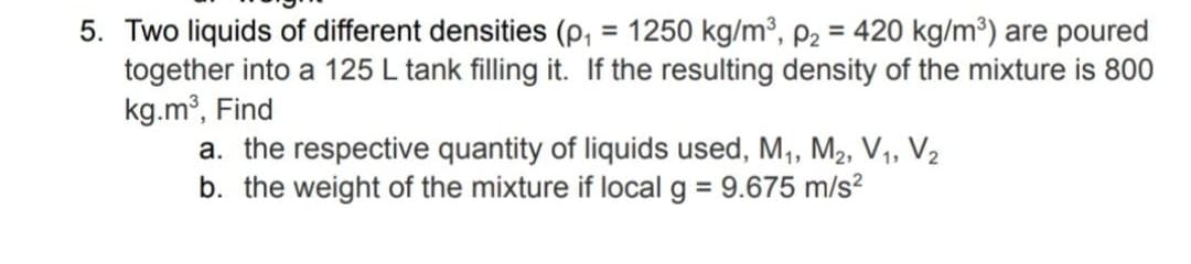 5. Two liquids of different densities (p, = 1250 kg/m³, P2 = 420 kg/m³) are poured
together into a 125 L tank filling it. If the resulting density of the mixture is 800
kg.m³, Find
a. the respective quantity of liquids used, M, M2, V1, V2
b. the weight of the mixture if local g = 9.675 m/s?
%3D
%3D
%3D
