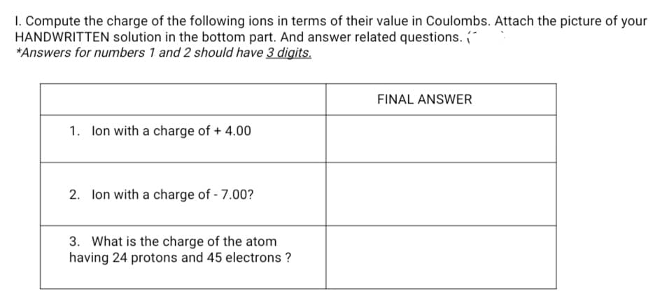 I. Compute the charge of the following ions in terms of their value in Coulombs. Attach the picture
HANDWRITTEN solution in the bottom part. And answer related questions.
*Answers for numbers 1 and 2 should have 3 digits.
your
FINAL ANSWER
1. lon with a charge of + 4.00
2. lon with a charge of - 7.00?
3. What is the charge of the atom
having 24 protons and 45 electrons ?
