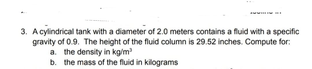 A0 ....
3. A cylindrical tank with a diameter of 2.0 meters contains a fluid with a specific
gravity of 0.9. The height of the fluid column is 29.52 inches. Compute for:
the density in kg/m³
b. the mass of the fluid in kilograms
а.
