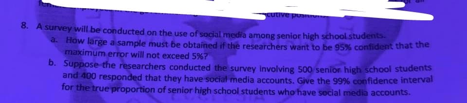 cutive pusu
8. A survey will be conducted on the use of social media among senior high school students.
a. How large a sample must be obtained if the researchers want to be 95% confident that the
maximum error will not exceed 5%?
b. Suppose the researchers conducted the survey involving 500 senior high school students
and 400 responded that they have social media accounts. Give the 99% confidence interval
for the true proportion of senior high school students who have social media accounts.
