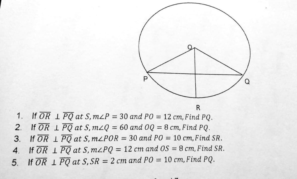 R
1. If OR 1PQ at S, mLP = 30 and PO = 12 cm, Find PQ.
2. If OR 1 PQ at S, m2Q = 60 and 0Q = 8 cm, Find PQ.
3. If OR 1 PQ at S, MLPOR = 30 and PO = 10 cm, Find SR.
4. If OR 1 PQ at S, M2PQ = 12 cm and OS = 8 cm, Find SR.
5. If OR 1 PQ at S, SR =2 cm and PO = 10 cm, Find PQ.
%3D
%3D
%3D
P.
