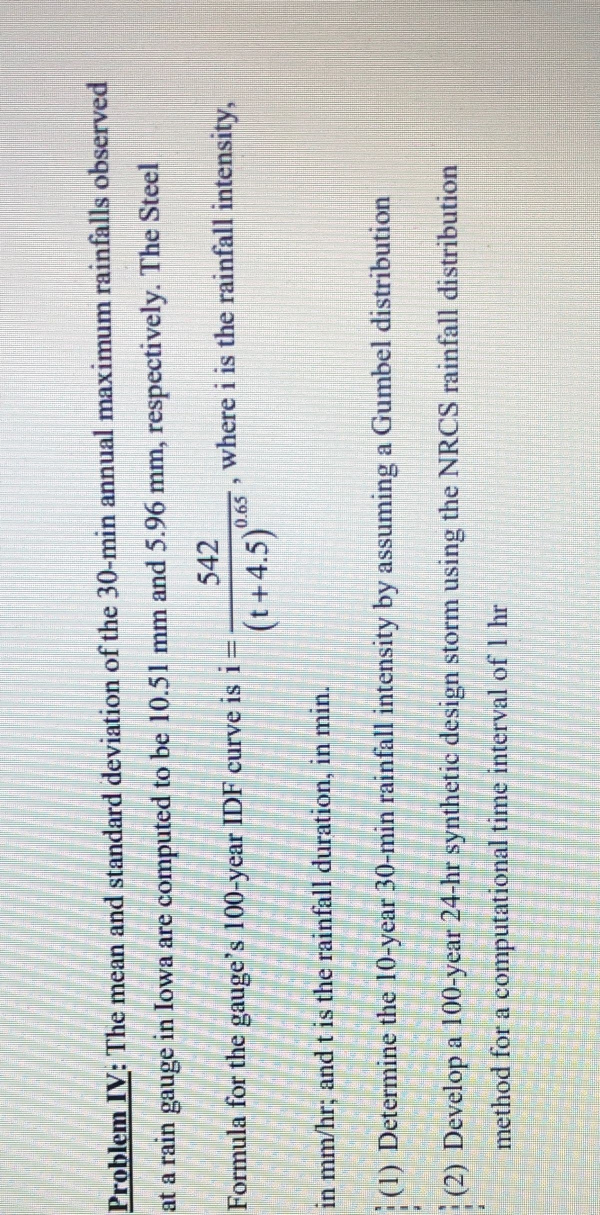 Problem IV: The mean and standard deviation of the 30-min annual maximum rainfalls observed
at a rain gauge in Iowa are computed to be 10.51 mm and 5.96 mm, respectively. The Steel
542
Formula for the gauge's 100-year IDF curve is 1=
where i is the rainfall intensity,
(t+4.5)*
in mm/hr; and t is the rainfall duration, in min.
|(1) Determine the 10-year 30-min rainfall intensity by assuming a Gumbel distribution
(2) Develop a 100-year 24-hr synthetic design storm using the NRCS rainfall distribution
method for a computational time interval of 1 hr
