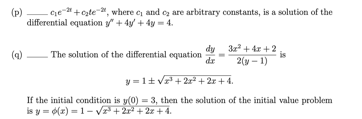 -2t
-2t
+ czte
(p)
differential equation y" + 4y' + 4y = 4.
Cje
where
C1
and
C2 are arbitrary constants, is a solution of the
dy
The solution of the differential equation
d.x
3x? + 4x + 2
is
2(y – 1)
(q)
y = 1+ Vx3 + 2x2 + 2x + 4.
If the initial condition is y(0) = 3, then the solution of the initial value problem
is y = $(x) = 1 – Væ³ + 2x² + 2x + 4.

