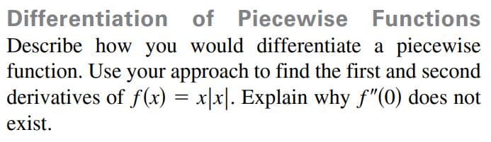 Differentiation of Piecewise Functions
Describe how you would differentiate a piecewise
function. Use your approach to find the first and second
derivatives of f(x) = x|x|. Explain why f"(0) does not
exist.
