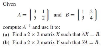 Given
3
A = 2
2
and B=||
3
4
compute A- and use it to:
(a) Find a 2 x 2 matrix X such that AX = B.
(b) Find a 2 x 2 matrix Y such that YA = B.
