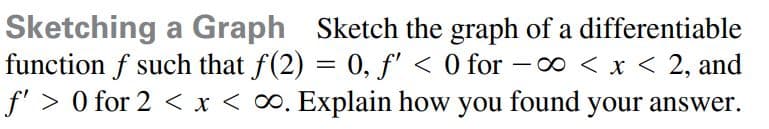 Sketching a Graph Sketch the graph of a differentiable
function f such that f(2) = 0, f' < 0 for -o < x < 2, and
f'> 0 for 2 < x < 0. Explain how you found your answer.
%3D
