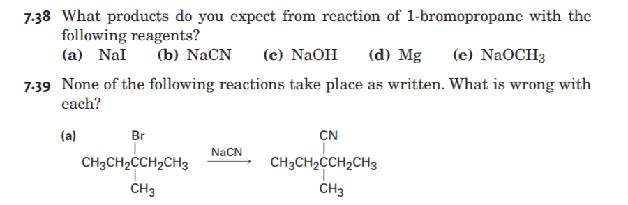 7:38 What products do you expect from reaction of 1-bromopropane with the
following reagents?
(a) Nal
(b) NaCN
(c) NaOH
(d) Mg
(e) NaOCH3
7:39 None of the following reactions take place as written. What is wrong with
each?
(a)
Br
CN
NaCN
CH3CH2CCH2CH3
CH3CH2CCH2CH3
CH3
CH3
