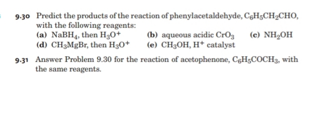 9-30 Predict the products of the reaction of phenylacetaldehyde, CęH;CH2CHO,
with the following reagents:
(a) NaBH4, then H3O+
(d) CH3MGB,, then H30+
(е) NH2OH
(b) aqueous acidic CrO3
(е) СH3ОН, Н* catalyst
9.31 Answer Problem 9.30 for the reaction of acetophenone, C6H5COCH3, with
the same reagents.
