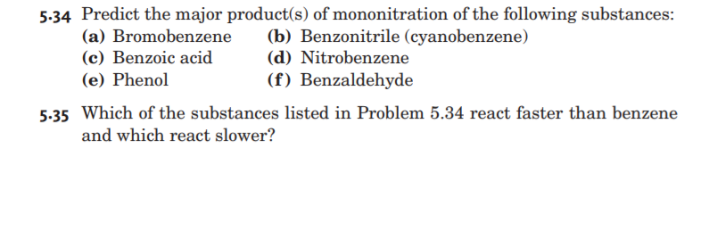 5.34 Predict the major product(s) of mononitration of the following substances:
(a) Bromobenzene
(c) Benzoic acid
(b) Benzonitrile (cyanobenzene)
(d) Nitrobenzene
(e) Phenol
(f) Benzaldehyde
5.35 Which of the substances listed in Problem 5.34 react faster than benzene
and which react slower?
