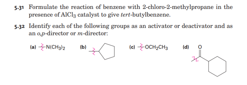 5-31 Formulate the reaction of benzene with 2-chloro-2-methylpropane in the
presence of AlCl3 catalyst to give tert-butylbenzene.
5-32 Identify each of the following groups as an activator or deactivator and as
an 0,p-director or m-director:
(a) N(CH3)2
(b)
(c) OCH2CH3
(d)
