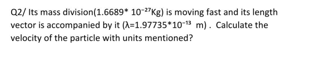 Q2/ Its mass division(1.6689* 10-27Kg) is moving fast and its length
vector is accompanied by it (A=1.97735*10-13 m). Calculate the
velocity of the particle with units mentioned?

