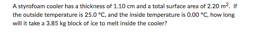 A styrofoam cooler has a thickness of 1.10 cm and a total surface area of 2.20 m². If
the outside temperature is 25.0 °C, and the inside temperature is 0.00 °C, how long
will it take a 3.85 kg block of ice to melt inside the cooler?