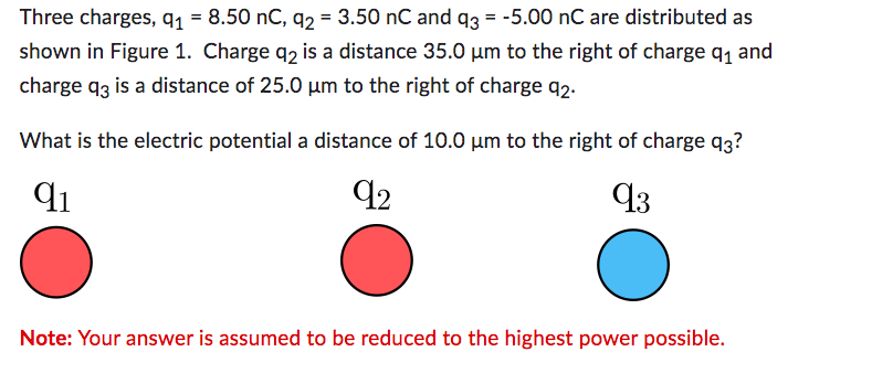 Three charges, q₁ = 8.50 nC, q2 = 3.50 nC and q3 = -5.00 nC are distributed as
shown in Figure 1. Charge q2 is a distance 35.0 µm to the right of charge q₁ and
charge q3 is a distance of 25.0 µm to the right of charge 92.
What is the electric potential a distance of 10.0 µm to the right of charge 93?
91
92
93
Note: Your answer is assumed to be reduced to the highest power possible.