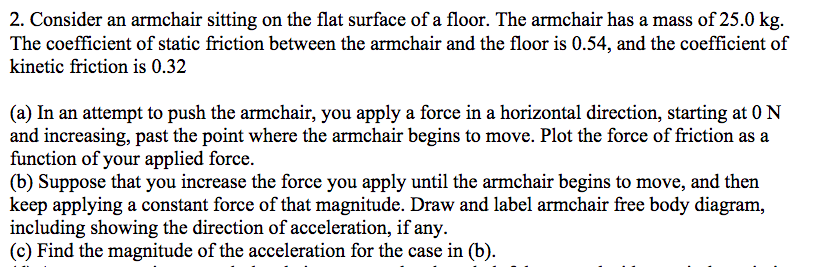 2. Consider an armchair sitting on the flat surface of a floor. The armchair has a mass of 25.0 kg.
The coefficient of static friction between the armchair and the floor is 0.54, and the coefficient of
kinetic friction is 0.32
(a) In an attempt to push the armchair, you apply a force in a horizontal direction, starting at 0 N
and increasing, past the point where the armchair begins to move. Plot the force of friction as a
function of your applied force.
(b) Suppose that you increase the force you apply until the armchair begins to move, and then
keep applying a constant force of that magnitude. Draw and label armchair free body diagram,
including showing the direction of acceleration, if any.
(c) Find the magnitude of the acceleration for the case in (b).
