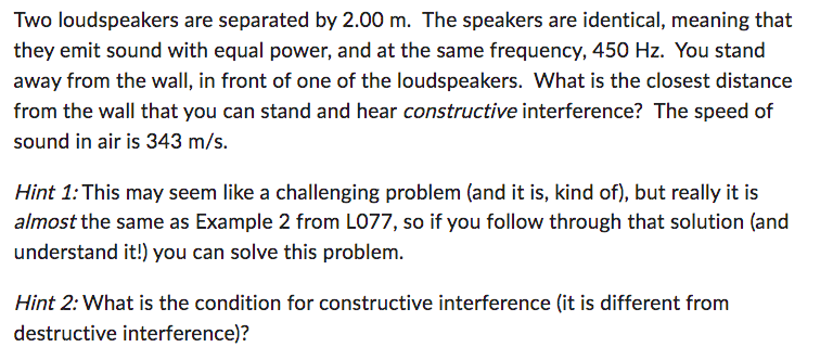 Two loudspeakers are separated by 2.00 m. The speakers are identical, meaning that
they emit sound with equal power, and at the same frequency, 450 Hz. You stand
away from the wall, in front of one of the loudspeakers. What is the closest distance
from the wall that you can stand and hear constructive interference? The speed of
sound in air is 343 m/s.
Hint 1: This may seem like a challenging problem (and it is, kind of), but really it is
almost the same as Example 2 from L077, so if you follow through that solution (and
understand it!) you can solve this problem.
Hint 2: What is the condition for constructive interference (it is different from
destructive interference)?