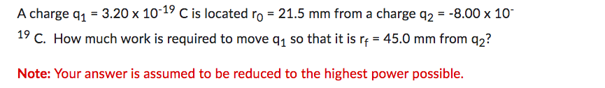 A charge q₁ = 3.20 x 10-19 C is located ro = 21.5 mm from a charge q2 = -8.00 x 10-
19 C. How much work is required to move q₁ so that it is rf = 45.0 mm from 9₂?
Note: Your answer is assumed to be reduced to the highest power possible.