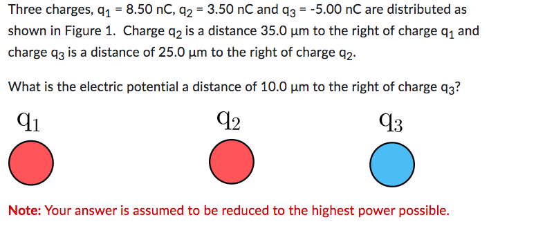 Three charges, q1 = 8.50 nC, q2 = 3.50 nC and q3 = -5.00 nC are distributed as
shown in Figure 1. Charge q2 is a distance 35.0 µm to the right of charge 9₁ and
charge q3 is a distance of 25.0 µm to the right of charge 92.
What is the electric potential a distance of 10.0 µm to the right of charge 93?
91
92
93
Note: Your answer is assumed to be reduced to the highest power possible.